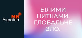 Білими нитками. Глобальне зло.