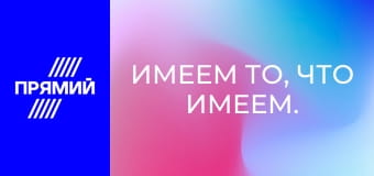 Имеем то, что имеем. Имеем то, что имеем.