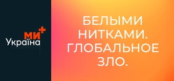 Белыми нитками. Глобальное зло.