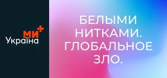 Белыми нитками. Глобальное зло.