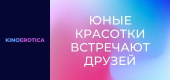 Юные красотки встречают друзей