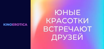 Юные красотки встречают друзей